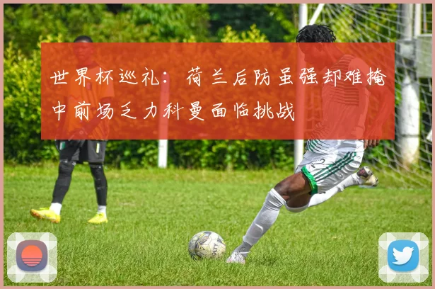 世界杯巡礼：荷兰后防虽强却难掩中前场乏力科曼面临挑战