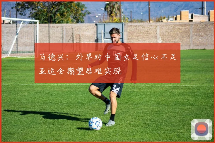 马德兴：外界对中国女足信心不足亚运会期望恐难实现