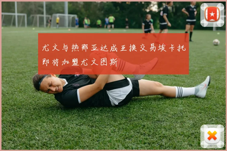 尤文与热那亚达成互换交易埃卡托即将加盟尤文图斯