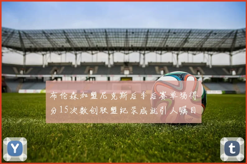 布伦森加盟尼克斯后季后赛单场得分15次数创联盟纪录成就引人瞩目