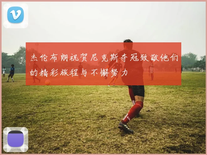 杰伦布朗祝贺尼克斯夺冠致敬他们的精彩旅程与不懈努力