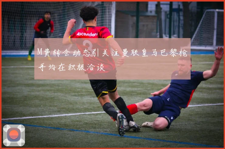 M费转会动态引关注曼联皇马巴黎枪手均在积极洽谈