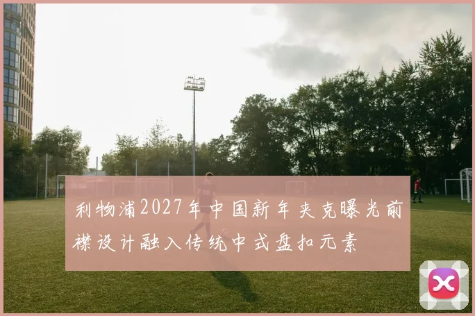 利物浦2027年中国新年夹克曝光前襟设计融入传统中式盘扣元素