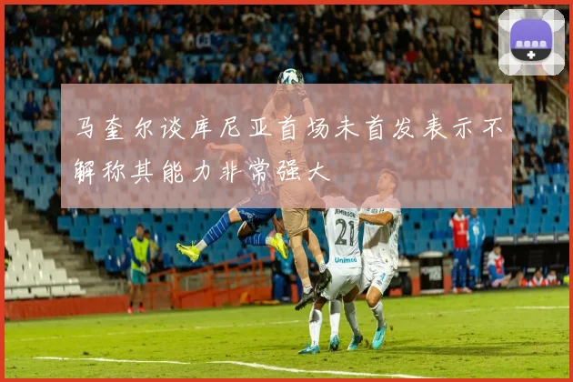 马奎尔谈库尼亚首场未首发表示不解称其能力非常强大