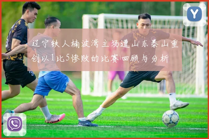 辽宁铁人楠波湾主场遭山东泰山重创以1比5惨败的比赛回顾与分析