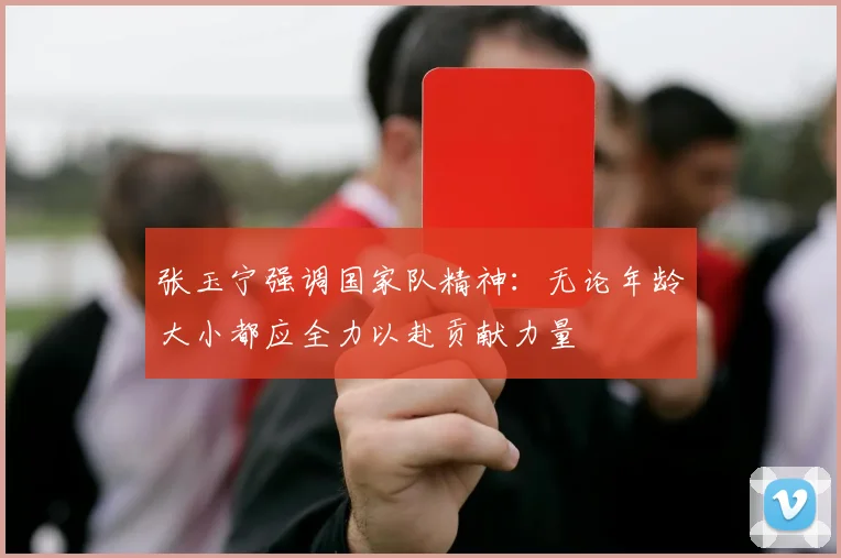 张玉宁强调国家队精神：无论年龄大小都应全力以赴贡献力量