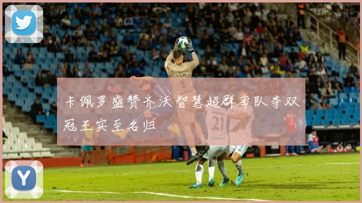 卡佩罗盛赞齐沃智慧超群率队夺双冠王实至名归