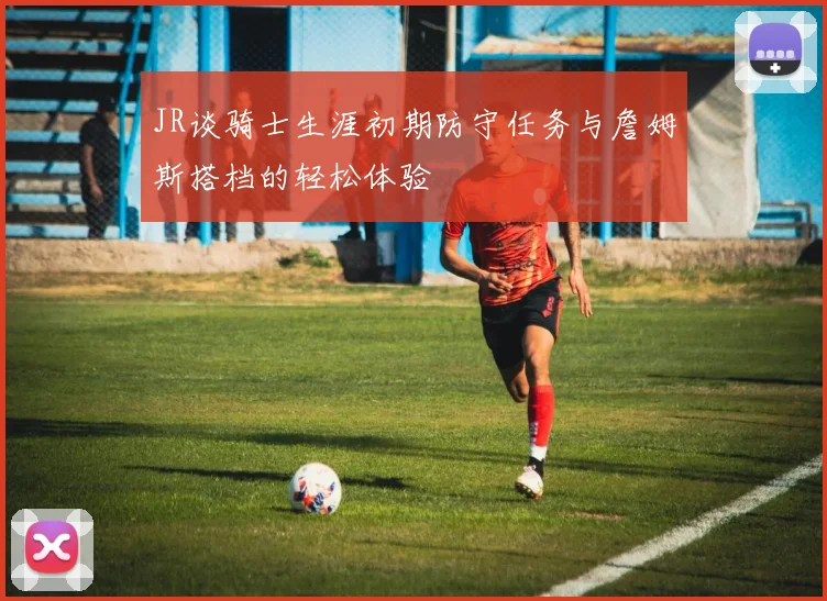 JR谈骑士生涯初期防守任务与詹姆斯搭档的轻松体验