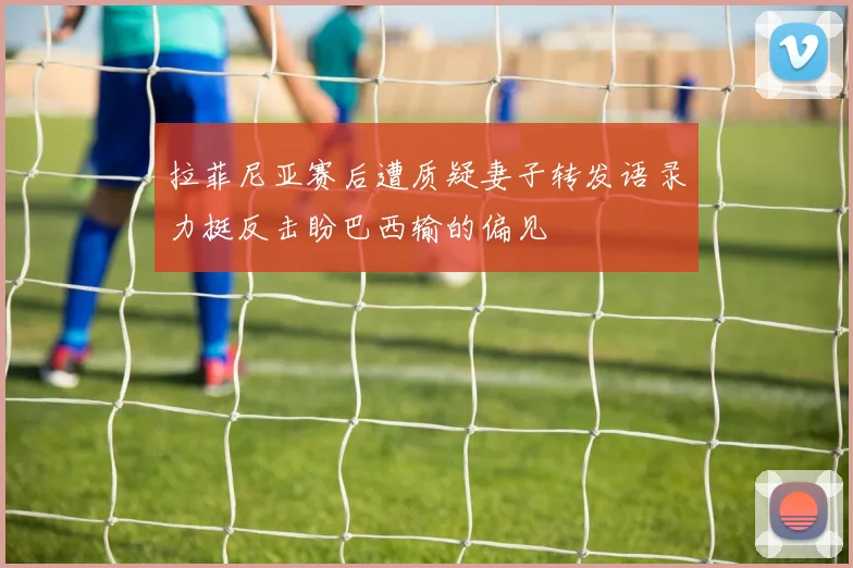 拉菲尼亚赛后遭质疑妻子转发语录力挺反击盼巴西输的偏见