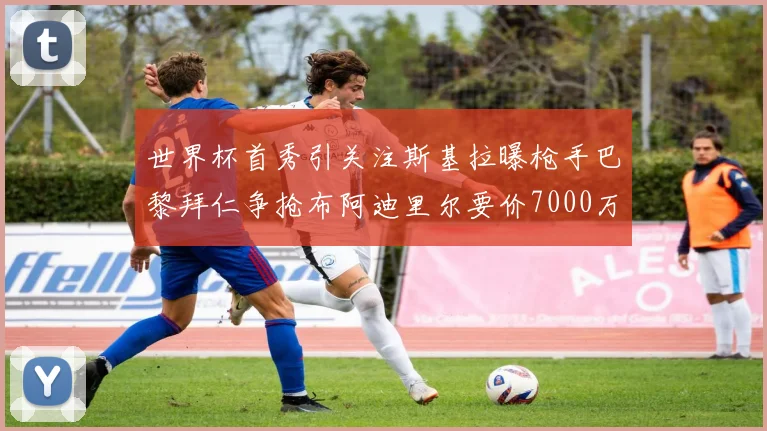 世界杯首秀引关注斯基拉曝枪手巴黎拜仁争抢布阿迪里尔要价7000万欧元
