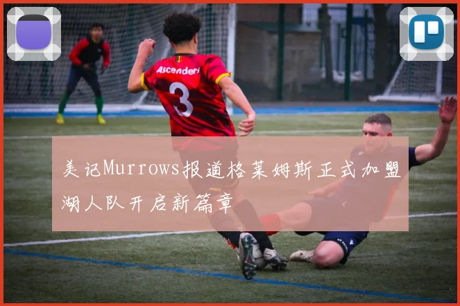 美记Murrows报道格莱姆斯正式加盟湖人队开启新篇章