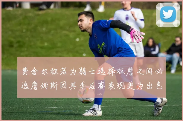 费舍尔称若为骑士选择双詹之间必选詹姆斯因其季后赛表现更为出色